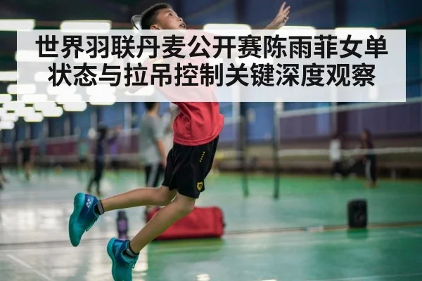 世界羽联丹麦公开赛陈雨菲女单状态与拉吊控制关键深度观察