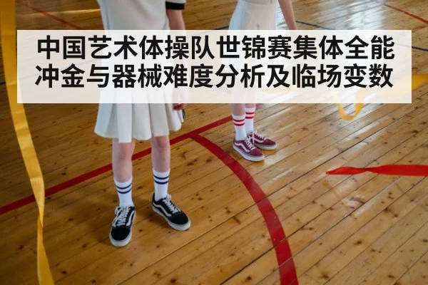 中国艺术体操队世锦赛集体全能冲金与器械难度分析及临场变数