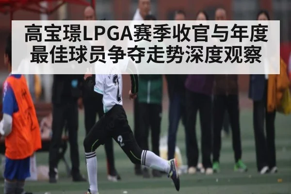 高宝璟LPGA赛季收官与年度最佳球员争夺走势深度观察