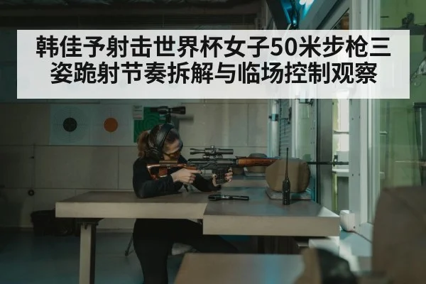韩佳予射击世界杯女子50米步枪三姿跪射节奏拆解与临场控制观察